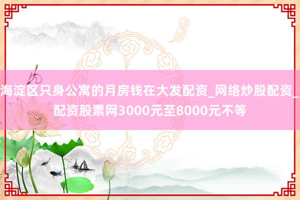 海淀区只身公寓的月房钱在大发配资_网络炒股配资_配资股票网3000元至8000元不等