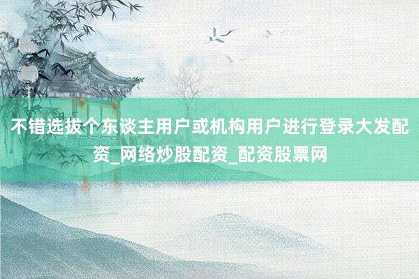 不错选拔个东谈主用户或机构用户进行登录大发配资_网络炒股配资_配资股票网