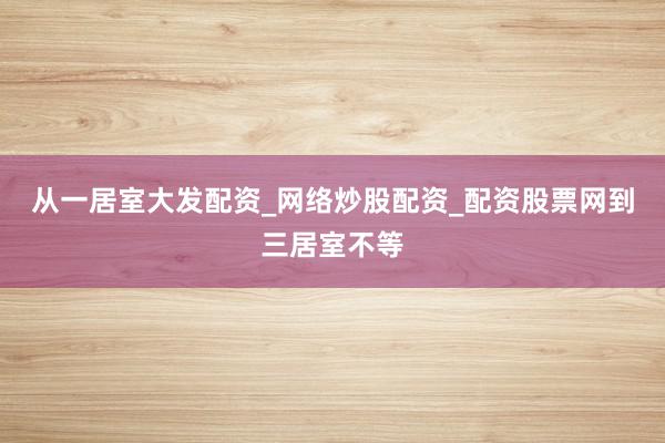 从一居室大发配资_网络炒股配资_配资股票网到三居室不等